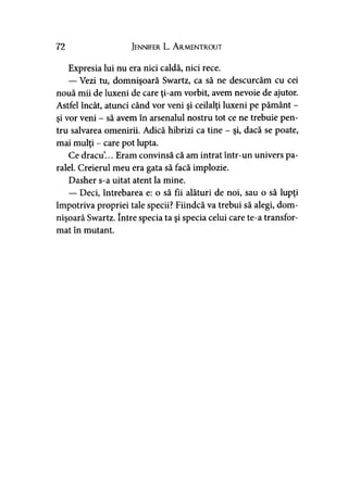 72 Jennifer L. A rmentrout
Expresia lui nu era nici caldă, nici rece.
— Vezi tu, domnişoară Swartz, ca să ne descurcăm cu cei
nouă mii de luxeni de care ţi-am vorbit, avem nevoie de ajutor.
Astfel încât, atunci când vor veni şi ceilalţi luxeni pe pământ -
şi vor veni - să avem în arsenalul nostru tot ce ne trebuie pen­
tru salvarea omenirii. Adică hibrizi ca tine - şi, dacă se poate,
mai mulţi - care pot lupta.
Ce dracu’... Eram convinsă că am intrat într-un univers pa­
ralel. Creierul meu era gata să facă implozie.
Dasher s-a uitat atent la mine.
— Deci, întrebarea e: o să fii alături de noi, sau o să lupţi
împotriva propriei tale specii? Fiindcă va trebui să alegi, dom­
nişoară Swartz. între specia ta şi specia celui care te-a transfor­
mat în mutant.
 