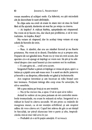 10 Jennifer L. A rmentrout
vreun membru al echipei mele. Cu hibrizii, nu ştii niciodată
cât de dezvoltate le sunt abilităţile.
In clipa asta nu cred că eram în stare nici să stau în fund
fără să fiu ajutată, darămite să mai fac pe ninja cu cineva.
— Ai înţeles? A ridicat bărbia, aşteptându-mi răspunsul.
Nu vrem să-ţi facem rău, dar dacă pui probleme, o să te neu­
tralizăm. Ai înţeles, Katy?
Nu voiam să răspund, dar în acelaşi timp voiam să scap
odată de benzile de onix.
— Da.
— Bun. A zâmbit, dar era un zâmbet formal şi nu foarte
prietenos. Nu vrem să te doară. Daedalus nu şi-a propus asta.
Departe de noi gândul ăsta. Poate nu-ţi vine să crezi acum, dar
sperăm că o să ajungi să înţelegi ce vrem noi. Să ştii şi tu ade­
vărul despre cine sunt luxenii şi cine suntem noi în realitate.
— E cam greu să... cred ceva acum.
Sergentul Dasher a părut că înţelege ce vreau să spun, apoi s-a
întins şi a pipăit ceva sub masa rece. S-a auzit un declic puternic
şi benzile s-au desprins, eliberându-mi gâtul şi încheieturile.
Am respirat întretăiat şi am încercat să ridic braţul care
îmi tremura. Porţiuni întregi din corp erau fie amorţite, fie
ultra-sensibile.
Mi-a pus mâna pe braţ şi eu am tresărit.
— Nu-ţi fac niciun rău, a spus. O să te ajut să te ridici.
Având în vedere că nu prea puteam să-mi controlez mem­
brele tremurânde, nu eram în măsură să refuz. Sergentul m-a
ridicat în fund în câteva secunde. M-am prins cu mâinile de
marginea mesei, ca să-mi menţin echilibrul, şi am respirat
adânc de vreo câteva ori. Capul îmi atârna de gât ca un tăieţel
în furculiţă, iar părul alunecase într-o parte şi alta, împiedi-
cându-mă să mai văd ceva în jur.
— Probabil că o să fii puţin ameţită. O să treacă.
 
