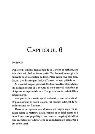 Capitolul 6
DAEMON
După ce mi-am luat rămas-bun de la Dawson şi Bethany, am
ieşit din casă când se iveau zorile. Tot drumul m-am gândit
numai la ce se întâmplase cu Beth. Părea acum ceva mai bine,
dar, nu ştiu. Eram sigur, însă, că Dawson va avea grijă de ea.
M-am uitat înapoi, spre casă. Undeva, în adâncul sufletului,
îmi dădeam seama că s-ar putea să nu o mai văd niciodată, şi
nici pe sora sau pe fratele meu. Dar gândul acesta nu îmi slăbea
determinarea.
Am pornit în direcţia opusă coloniei, şi am prins viteză.
Deşi rămăsesem în formă umană, mă mişcăm suficient de re­
pede ca să nu pot fi urmărit.
Dawson îmi spusese mai devreme că maşina mea era as­
cunsă acum la Matthew acasă, pentru ca în felul acesta să-i
inducă în eroare pe poliţiştii care nu erau cumpăraţi de MA şi
care anchetau într-adevăr ceea ce considerau a fi dispariţia a
doi adolescenţi.
 