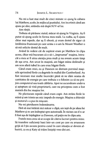 74 Jennifer L. A rmentrolti
Nu mi-a luat mai mult de cinci minute să ajung la cabana
lui Matthew, acolo, în mijlocul pustiului. Am încetinit când am
ajuns pe alee, uitându-mă după SUV-ul lui.
Am rânjit.
Trebuia să părăsesc statul, măcar să ajung în Virginia. Aş fi
putut să ajung acolo în forma mea reală. La naiba, aş fi ajuns
chiar mai repede, dar aş fi obosit, şi eram destul de sigur că
întâlnirea frumoasă pe care urma s-o am la Mount Weather o
să mă solicite destul de mult.
Având în vedere cât de supărat eram pe Matthew în clipa
aceea, chiar mă bucuram că o să-i „împrumut” maşina, întru­
cât a mea ar fi atras atenţia prea mult şi nu aveam acum timp
de aşa ceva. Am urcat în maşină, am băgat mâna dedesubt şi
am scos afară tubul în care erau băgate firele.
Când eram mici, eu şi Dawson ne distram pornind maşi­
nile aprinzând firele cu degetele în mallul din Cumberland. Au
fost necesare mai multe încercări până să ne dăm seama de
cantitatea de energie pe care trebuia s-o folosim ca să nu pră­
jim computerul sau toată căblăria. Apoi ne ascundeam undeva
şi aşteptam să vină proprietarii, care nu pricepeau cum a fost
mutată din loc maşina lor.
Ne plictiseam repede când eram copii. Am strâns firele în
mână şi am trimis un mic impuls de energie. Maşina a zbârnâit
şi motorul s-a pus în mişcare.
Nu-mi pierdusem îndemânarea.
Fără să mai întârzii nici măcar o clipă, am ieşit de pe aleea lui
Matthew şi m-am îndreptat spre autostradă. în niciun caz el n-ar
fi fost aşa de înţelegător ca Dawson, cel puţin nu în clipa asta.
Fratele meu avea să se ocupe de câteva lucruri pentru mine.
Să transfere suficienţi bani într-un cont pe care eu avusesem
grijă să-l ţin ascuns pentru cazul în care situaţia ar deveni al­
bastră, ca eu şi Katy să trăim liniştiţi vreo doi ani.
 
