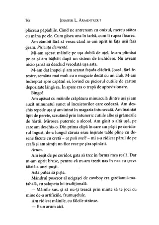 76 Jennifer L. A rmentrout
plăceau păpădiile. Când ne antrenam cu onixul, mereu stătea
cu mâna pe ele. Cum găsea una în iarbă, cum îi rupea floarea.
Am zâmbit fără să vreau când m-am oprit în faţa uşii fără
geam. Pisicuţa dementă.
Mi-am aşezat mâinile pe uşa dublă de oţel, le-am plimbat
pe ea şi am bâjbâit după un sistem de închidere. Nu aveam
nicio şansă să deschid vreodată uşa asta.
M-am dat înapoi şi am scanat faţada clădirii. Joasă, fără fe­
restre, semăna mai mult cu o magazie decât cu un club. M-am
îndreptat spre capătul ei, lovind cu piciorul cutiile de carton
depozitate lângă ea. în spate era o trapă de aprovizionare.
Bingo!
Am apăsat cu mâinile crăpătura minusculă dintre uşi şi am
auzit minunatul sunet al încuietorilor care cedează. Am des­
chis repede uşa şi am intrat în magazia întunecată. Am înaintat
lipit de perete, scrutând prin întuneric cutiile albe şi grămezile
de hârtii. Mirosea puternic a alcool. Am găsit o altă uşă, pe
care am deschis-o. Din prima clipă în care am păşit pe corido­
rul îngust, de-a lungul căruia erau înşirate table pline cu de­
sene făcute cu cretă - cepuii mei? - mi s-a ridicat părul de pe
ceafa şi am simţit un fior rece pe şira spinării.
Arum.
Am ieşit de pe coridor, gata să trec în forma mea reală. Dar
m-am oprit brusc, pentru că m-am trezit nas în nas cu ţeava
tăiată a unei puşti.
Asta putea să pişte.
Mândrul posesor al ucigaşei de cowboy era gardianul-ma-
tahală, cu salopeta lui tradiţională.
— Mâinile sus, şi să nu-ţi treacă prin minte să te joci cu
mine de-a artificiile, frumuşelule.
Am ridicat mâinile, cu fălcile strânse.
— E un arum aici.
 