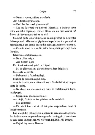 Origin 77
— Nu mai spune, a făcut matahala.
Am ridicat o sprânceană.
— Deci Luc lucrează si cu arumii?
— Luc nu lucrează cu nimeni. Matahala a înaintat spre
mine cu ochii îngustaţi. Unde-i fatuca aia cu care veneai tu?
încearcă să se strecoare şi ea pe aici?
S-a uitat peste umărul meu, iar eu am profitat de neatenţia
lui temporară. Mâna mi-a ţâşnit mai repede decât a putut el să
reacţioneze. I-am smuls puşca din mână şi am întors-o spre el.
— Cum te simţi cu una din astea îndreptată spre cap? l-am
întrebat.
Nările matahalei fremătau.
— Nu e chiar mişto.
— Aşa ziceam şi eu.
Parcă mă mânca degetul pe trăgaci.
— Mi-ar plăcea să-mi păstrez intactă faţa drăgălaşă.
Matahala a chicotit.
— Pe bune ai o faţă drăgălaşă.
Muzică de banjo în capul meu.
— A, ia te uită, s-a auzit o altă voce. S-a înfiripat aici o po­
veste de iubire.
— Nu chiar, am spus eu şi am prins în cealaltă mână buto­
iaşul puştii.
— Crezi că nu ştiam că eşti aici?
Am rânjit, fără să-mi iau privirea de la matahală.
— Mai contează?
— Păi, dacă încercai să mă iei prin surprindere, cred că
totuşi contează.
Luc a ieşit din întuneric şi a apărut în raza mea de acţiune.
Era îmbrăcat cu un pantalon negru de trening şi cu un tricou
pe care scria ŞI ZOMBII AU NEVOIE DE IUBIRE. Drăguţ.
— Poţi să laşi arma, Daemon.
 