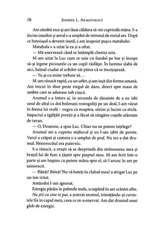 78 Jennifer L. A rmentrout
Am zâmbit rece şi am lăsat căldura să-mi cuprindă mâna. S-a
încins imediat şi aerul s-a umplut de mirosul de metal ars. După
ce butoiaşul a devenit inutil, i-am înapoiat puşca matahalei.
Matahala s-a uitat la ea si a oftat.>
— Mă enervează când se întâmplă chestia asta.
M-am uitat la Luc cum se suie cu fundul pe bar şi începe
să-şi legene picioarele ca un copil răsfăţat. în lumina slabă de
aici, haloul ciudat al ochilor săi părea că se înceţoşează.
— Tu şi cu mine trebuie să...
M-am răsucit rapid, cu un urlet, şi am ieşit din forma umană.
Am trecut în zbor peste ringul de dans, direct spre masa de
umbre care se adunase sub cuşcă.y
Arumul s-a întors şi, în secunda de dinainte de a ne izbi
unul de altul ca doi bolovani rostogoliţi pe un deal, l-am văzut
în forma lui reală - negru ca noaptea, uleios şi lucios ca sticla.
Impactul a zgâlţâit pereţii şi a făcut să zângăne cuştile atârnate
de tavan.
— O, Doamne, a spus Luc. Chiar nu ne putem înţelege?
Arumul mi-a cuprins mijlocul şi eu l-am izbit de perete.
Varul a crăpat şi camera s-a umplut de praf. Nu mi-a dat dru­
mul. Nenorocitul era puternic.
S-a răsucit, a reuşit să se desprindă din strânsoarea mea şi
braţul lui de fum a ţâşnit spre pieptul meu. M-am ferit într-o
parte şi am împins cu putere mâna spre el, să-l arunc în aer pe
nenorocit.
— Băieţi! Băieţi! Nu vă bateţi în clubul meu! a strigat Luc pe
un ton iritat.
Amândoi l-am ignorat.
Energia pârâia în palmele mele, scuipând în aer scântei albe.
Nu ştii cu cine tepui, a şuierat arumul, trimiţându-şi cuvin­
tele fix în capul meu, ceea ce m-a enervat. Am dat drumul unui
glob de energie.
 