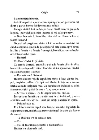 Origin 79
L-am nimerit în umăr.
A sărit în spate şi apoi a întors capul spre mine, privindu-mă
dintr-o parte. Forma lui devenea mai solidă.
Energia statică îmi umbla pe braţe. Toată camera pulsa de
lumină. Individul ăsta chiar începea să mă calce pe nervi.
— N-aş face asta în locul tău, mi-a zis Luc. Hunter e foarte,
foarte flămând.
Tocmai mă pregăteam să-i arăt lui Luc ce fac eu cu sfatul lui,
când a apărut o siluetă de pe coridorul care ducea spre biroul
lui. Era o femeie - o femeie frumuşică, blondă, care era absolut
om. Făcuse ochii mari.
— Hunter?
Ce. Dracu Mai. E. Şi. Asta.
Cu atenţia distrasă, arumul s-a uitat la femeie chiar în clipa
în care Sursa ieşea din mine. Probabil că i-a spus ceva, fiindcă
ea s-a încruntat şi i-a spus:
— Dar este unul dintre ei.
Hunter a întors repede capul spre mine, a făcut un pas îna­
poi, inspirând adânc. O clipă mai târziu, în faţa mea era un
bărbat cam de înălţimea mea. Cu părul şaten-închis şi cu ochii
ăia nenorociţi şi palizi de arum fixaţi asupra mea.
— Serena, a spus el. Du-te înapoi în biroul lui Luc.
încruntarea femeii s-a transformat în strâmbătură, şi mi-a
amintit aşa de bine de Kat, încât am simţit o durere în inimă.
— Poftim? a zis ea.
El a întors nervos capul spre femeie, cu ochii îngustaţi. în
clipa următoare, matahala a traversat ringul de dans şi a luat-o
de umeri.
— Tu chiar nu tre să stai aici acu.
— Dar...
— Hai să-ti arăt nişte chestii, a zis matahala.» >
Hunter s-a uitat urât la el.
 