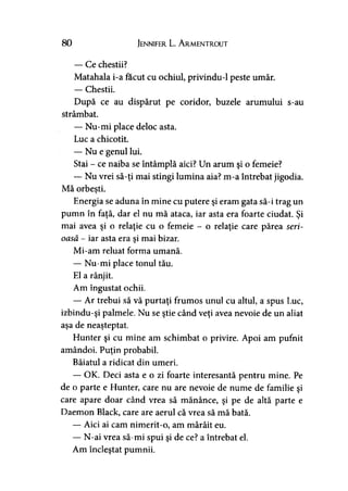 80 Jennifer L. A rmentrout
— Ce chestii?
Matahala i-a făcut cu ochiul, privindu-1 peste umăr.
— Chestii.
După ce au dispărut pe coridor, buzele arumului s-au
strâmbat.
— Nu-mi place deloc asta.
Luc a chicotit.
— Nu e genul lui.
Stai - ce naiba se întâmplă aici? Un arum şi o femeie?
— Nu vrei să-ţi mai stingi lumina aia? m-a întrebat jigodia.
Mă orbeşti.
Energia se aduna în mine cu putere şi eram gata să-i trag un
pumn în faţă, dar el nu mă ataca, iar asta era foarte ciudat. Şi
mai avea şi o relaţie cu o femeie - o relaţie care părea seri­
oasă - iar asta era şi mai bizar.
Mi-am reluat forma umană.
— Nu-mi place tonul tău.
El a rânjit.
Am îngustat ochii.
— Ar trebui să vă purtaţi frumos unul cu altul, a spus Luc,
izbindu-şi palmele. Nu se ştie când veţi avea nevoie de un aliat
aşa de neaşteptat.
Hunter şi cu mine am schimbat o privire. Apoi am pufnit
amândoi. Puţin probabil.
Băiatul a ridicat din umeri.
— OK. Deci asta e o zi foarte interesantă pentru mine. Pe
de o parte e Hunter, care nu are nevoie de nume de familie şi
care apare doar când vrea să mănânce, şi pe de altă parte e
Daemon Black, care are aerul că vrea să mă bată.
— Aici ai cam nimerit-o, am mârâit eu.
— N-ai vrea să-mi spui şi de ce? a întrebat el.
Am încleştat pumnii.
 