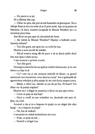 Origin 81
— De parcă n-ai şti.
El a clătinat din cap.
— Chiar nu ştiu, dar pot să mă hazardez să presupun. Nu o
văd pe Katy şi nici nu simt că ar fi prin zonă. Aşa că aş putea să
bănuiesc că mica voastră escapadă la Mount Weather nu s-a
terminat prea bine.
Am făcut un pas spre el, clocotind de furie.
— Aţi intrat la Mount Weather? Hunter a hohotit scurt.
Sunteti nebuni?>
— Taci din gură, am spus eu, cu ochii la Luc.
Hunter a scos un fel de mârâit.
— Micul nostru steag alb de pace o să se ducă naibii dacă
îmi mai spui o dată să tac.
I-am aruncat o privire scurtă.
— Taci din gură.
Deasupra umerilor lui au apărut umbre întunecate, şi m-am
întors cu faţa la el.
— Ce? i-am zis şi am aruncat mâinile în lături, cu gestul
universal care înseamnă „vino dacă ai curaj”.Am o grămadă de
agresivitate refulată şi abia aştept să-mi vărs furia asupra cuiva.
— Băieţi, a oftat Luc, dându-se jos de pe bar. Pe bune? Voi
chiar nu vă puteţi stăpâni?
Hunter nu l-a băgat în seamă şi a făcut un pas spre mine.
— Crezi că poţi să mă baţi?
— Dacă o cred? m-am strâmbat eu, ducându-mă spre el.
Ştiu, nu cred.
Arumul a râs şi m-a împuns în piept cu un deget din alea
lungi - m-a împuns în pieptl
— Păi, hai să vedem!
I-am prins în mână încheietura aia rece.
— Frate, ce poţi să mă...
— Destul! a strigat Luc.
 