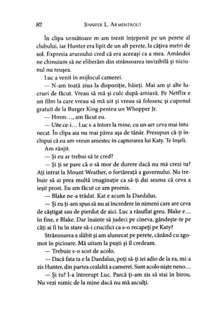 82 Jennifer L. A rmentrout
în clipa următoare m-am trezit înţepenit pe un perete al
clubului, iar Hunter era lipit de un alt perete, la câţiva metri de
sol. Expresia arurnului cred că era aceeaşi ca a mea. Amândoi
ne chinuiam să ne eliberăm din strânsoarea invizibilă şi niciu-
nul nu reuşea.
Luc a venit în mijlocul camerei.
— N-am toată ziua la dispoziţie, băieţi. Mai am şi alte lu­
cruri de făcut. Vreau să mă şi culc după-amiază. Pe Netflix e
un film la care vreau să mă uit şi vreau să folosesc şi cuponul
gratuit de la Burger King pentru un Whopper Jr.
— Hmm..., am făcut eu.
— Uite ce-i... Luc s-a întors la mine, cu un aer ceva mai întu­
necat. în clipa aia nu mai părea aşa de tânăr. Presupun că-ţi în­
chipui că eu am vreun amestec în capturarea lui Katy. Te înşeli.
Am rânjit.
— Si eu ar trebui să te cred?>
— Şi ţi se pare că o să mor de durere dacă nu mă crezi tu?
Aţi intrat la Mount Weather, o fortăreaţă a guvernului. Nu tre­
buie să ai prea multă imaginaţie ca să-ţi dai seama că ceva a
ieşit prost. Eu am făcut ce am promis.
— Blake ne-a trădat. Kat e acum la Daedalus.
— Şi eu ţi-am spus să nu ai încredere în nimeni care are ceva
de câştigat sau de pierdut de aici. Luc a răsuflat greu. Blake e...
în fine, e Blake. Dar înainte să judeci pe cineva, gândeşte-te pe
câţi ai fi tu în stare să-i crucifici ca s-o recapeţi pe Katy?
Strânsoarea a slăbit şi am alunecat pe perete, căzând cu zgo­
mot în picioare. Mă uitam la puşti şi îl credeam.
— Trebuie s-o scot de acolo.
— Dacă fata ta e la Daedalus, poţi să-ţi iei adio de la ea, mi-a
zis Hunter, din partea cealaltă a camerei. Sunt acolo nişte neno...
— Şi tu? l-a întrerupt Luc. Parcă ţi-am zis să stai în birou.
Nu vezi nimic de la mine dacă nu mă asculţi.
 