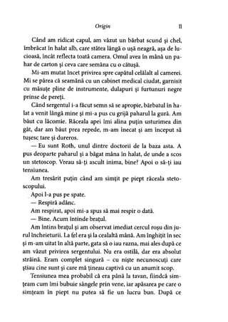 Origin 11
Când am ridicat capul, am văzut un bărbat scund şi chel,
îmbrăcat în halat alb, care stătea lângă o uşă neagră, aşa de lu­
cioasă, încât reflecta toată camera. Omul avea în mână un pa­
har de carton şi ceva care semăna cu o cătuşă.
Mi-am mutat încet privirea spre capătul celălalt al camerei.
Mi se părea că seamănă cu un cabinet medical ciudat, garnisit
cu măsuţe pline de instrumente, dulapuri şi furtunuri negre
prinse de pereţi.
Când sergentul i-a făcut semn să se apropie, bărbatul în ha­
lat a venit lângă mine şi mi-a pus cu grijă paharul la gură. Am
băut cu lăcomie. Răceala apei îmi alina puţin usturimea din
gât, dar am băut prea repede, m-am înecat şi am început să
tuşesc tare şi dureros.
— Eu sunt Roth, unul dintre doctorii de la baza asta. A
pus deoparte paharul şi a băgat mâna în halat, de unde a scos
un stetoscop. Vreau să-ţi ascult inima, bine? Apoi o să-ţi iau
tensiunea.
Am tresărit puţin când am simţit pe piept răceala steto­
scopului.
Apoi l-a pus pe spate.
— Respiră adânc.
Am respirat, apoi mi-a spus să mai respir o dată.
— Bine. Acum întinde braţul.>
Am întins braţul şi am observat imediat cercul roşu din ju­
rul încheieturii. La fel era şi la cealaltă mână. Am înghiţit în sec
şi m-am uitat în altă parte, gata să o iau razna, mai ales după ce
am văzut privirea sergentului. Nu era ostilă, dar era absolut
străină. Eram complet singură - cu nişte necunoscuţi care
ştiau cine sunt şi care mă ţineau captivă cu un anumit scop.
Tensiunea mea probabil că era până la tavan, fiindcă sim­
ţeam cum îmi bubuie sângele prin vene, iar apăsarea pe care o
simţeam în piept nu putea să fie un lucru bun. După ce
 