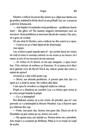Origin 83
Hunter a ridicat încurcat din umeri şi o clipă mai târziu era
pe podea, arătând la fel de docil ca un pitbull. Luc ne-a aruncat
o privire întunecată.
— Am înţeles că amândoi aveţi probleme - probleme foarte
mari - dar ghici ce? Nu sunteţi singurii extratereştri care au
necazuri. Sunt probleme şi mai mari decât ale voastre. Da, ştiu,
vă e greu să credeţi.
M-am uitat la Hunter, care a ridicat iar din umeri şi a spus:
— Cineva nu şi-a băut lăpticul de dimineaţă.
Am rânjit.
Luc a întors capul repede spre el - pe cuvânt dacă-mi venea
să cred că stau în aceeaşi cameră cu un arum şi nu încerc să-l
omor, şi nici el nu încearcă să mă omoare.
— Ar trebui să fii fericit că mi-eşti simpatic, a spus încet
Luc. Uite, trebuie să vorbesc cu Daemon. N-ai putea să te duci
să-ţi găseşti ceva de făcut? Dacă nu, măcar poate dai cuiva o
mână de ajutor?
Arumul şi-a dat ochii peste cap.
— Mersi, am destule probleme. A pornit spre hol, dar s-a
oprit şi s-a uitat la mine. Ne vedem altă dată.
I-am spus la revedere cu degetul mijlociu ridicat.
După ce a dispărut pe coridor, Luc s-a întors spre mine şi
şi-a încrucişat braţele la piept:
— Ce s-a întâmplat?
îmi dădeam seama că n-am nimic de pierdut, aşa că i-am
povestit ce s-a întâmplat la Mount Weather. Luc a fluierat uşor
şi a clătinat din cap.
— Frate, îmi pare rău. Serios, îmi pare rău. Dacă cei de la
Daedalus au pus mâna pe ea, atunci nu cred...
— Nu spune asta, am mârâit eu. Pentru mine nu e pierdută.
Am reuşit s-o scoatem pe Bethany. Până şi tu ai reuşit să scapi
de acolo.
 