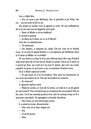 84 Jennifer L. A rmentrout
Luc a clipit des.
— Da, ai scos-o pe Bethany, dar ai pierdut-o pe Katy. Iar
eu... eu nu sunt la fel ca ea.
Nu ştiam ce naiba vrea să spună cu asta. M-am îndepărtat
de el şi mi-am trecut degetele prin păr.
— Ştiai că Blake o să ne trădeze?
A urmat o pauză.
— Şi dacă aş fi ştiut, tu ce-ai fi făcut?
Am râs cu amărăciune.
— Te omoram.
— De înţeles, a răspuns el, calm. Dă-mi voie să te întreb
ceva. Ţi-ai mai fi ajutat fratele s-o recupereze pe Bethany dacă
ai fi ştiut că Blake vă va trăda?*
M-am întors cu faţa la el şi am clătinat uşor din cap, fiindcă
adevărul spus de el mă lovise drept în piept. Dacă aş fi ştiut că
o pierd pe Kat, nu cred că l-aş mai fi ajutat, dar nici nu eram
capabil să spun că aş fi pus-o pe ea înaintea fratelui meu.
El şi-a lăsat capul pe umăr.
— N-am ştiut că o să vă trădeze. Dar asta nu înseamnă că
am avut încredere în el. Nu am încredere în nimeni.
— în nimeni?
A ignorat replica mea.
— Până la urmă, ce vrei de la mine, că văd că n-ai de gând
să mă omori? Vrei să întrerup iar sistemul de securitate? Pot să
fac asta. Ar fi un avantaj pentru tine, dar în acelaşi timp ar fi o
misiune suicidală. Te aşteaptă cu braţele deschise.
— Nu vreau să mai întrerupi nimic.
S-a uitat la mine, dezorientat.
— Dar vrei să te duci după ea?
— Da.
— O să fii prins.
— Ştiu.y
 