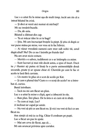 Origin 85
Luc s-a uitat fix la mine aşa de mult timp, încât am zis că a
intrat băiatul în criză.
— Si deci ai venit aici numai să mă baţi?» >
Mi-au tresărit buzele.
— Da, de-asta.
Băiatul a clătinat din cap.
— Tu ai măcar idee în ce te bagi?
— Ştiu. Mi-am încrucişat braţele la piept. Şi ştiu că după ce
vor pune mâna pe mine, vor vrea să le fac hibrizi.
— Ai văzut vreodată oameni care mor sub ochii tăi, unul
după altul? Nu? De ce nu-1 întrebi pe fratele tău?
Nu am avut nicio ezitare.
— Merită s-o salvez, indiferent ce s-ar întâmpla cu mine.
— Sunt lucruri şi mai rele decât astea, a spus el încet. Dacă
tu :> Hunter aţi putea să lăsaţi la o parte animozităţile două
secunde, poate ţi-ar spune chiar el. Chestiile pe care le fac ei
acolo te lasă fără cuvinte.
— Un motiv în plus să o scot de acolo pe Kat.
— Şi care e planul tău? Cum o s-o scoţi de acolo? m-a între­
bat el, curios.
Bună întrebare.
— încă nu mi-am făcut un plan.
Luc s-a uitat la mine o clipă, apoi a izbucnit în râs.
— Bun plan. îmi place. De la ăsta n-ai cum să te abaţi.
— Tu cum ai ieşit, Luc?
A înclinat iar capul pe umăr.
— Nu vrei să ştii ce am făcut eu. Şi nici nu vrei să faci ce am
făcut eu.
Am simţit că mă ia cu frig. Chiar îl credeam pe puşti.
Luc a făcut un pas în spate.
— Mai am ceva de făcut, aşa că...
Mi-am aruncat privirea spre coridor.
 