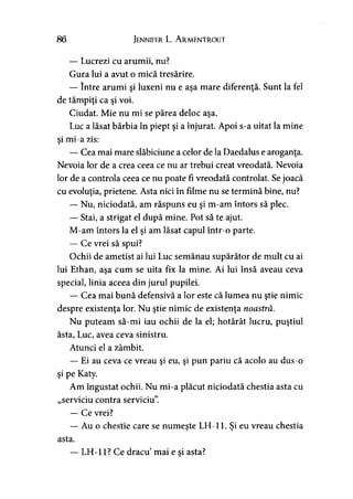 86 Jennifer L. A rmentrout
— Lucrezi cu arumii, nu?
Gura lui a avut o mică tresărire.
— între arumi şi luxeni nu e aşa mare diferenţă. Sunt la fel
de tâmpiţi ca şi voi.
Ciudat. Mie nu mi se părea deloc aşa.
Luc a lăsat bărbia în piept şi a înjurat. Apoi s-a uitat la mine
şi mi-a zis:
— Cea mai mare slăbiciune a celor de la Daedalus e aroganţa.
Nevoia lor de a crea ceea ce nu ar trebui creat vreodată. Nevoia
lor de a controla ceea ce nu poate fi vreodată controlat. Sejoacă
cu evoluţia, prietene. Asta nici în filme nu se termină bine, nu?
— Nu, niciodată, am răspuns eu şi m-am întors să plec.
— Stai, a strigat el după mine. Pot să te ajut.
M-am întors la el şi am lăsat capul într-o parte.
— Ce vrei să spui?
Ochii de ametist ai lui Luc semănau supărător de mult cu ai
lui Ethan, aşa cum se uita fix la mine. Ai lui însă aveau ceva
special, linia aceea din jurul pupilei.
— Cea mai bună defensivă a lor este că lumea nu ştie nimic
despre existenţa lor. Nu ştie nimic de existenţa noastră.
Nu puteam să-mi iau ochii de la el; hotărât lucru, puştiul
ăsta, Luc, avea ceva sinistru.
Atunci el a zâmbit.
— Ei au ceva ce vreau şi eu, şi pun pariu că acolo au dus-o
şi pe Katy.
Am îngustat ochii. Nu mi-a plăcut niciodată chestia asta cu
„serviciu contra serviciu”.
— Ce vrei?
— Au o chestie care se numeşte LH-11. Si eu vreau chestia> >
asta.
LH-11? Ce dracu mai e şi asta?
 