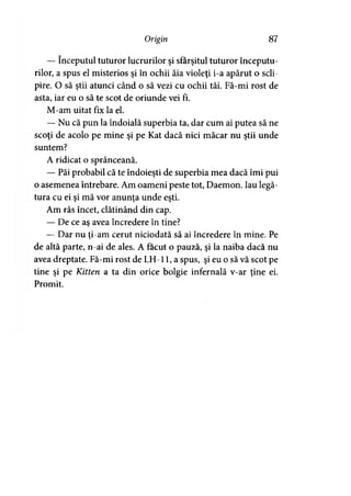 Origin 87
— începutul tuturor lucrurilor şi sfârşitul tuturor începutu­
rilor, a spus el misterios şi în ochii ăia violeţi i-a apărut o scli­
pire. O să ştii atunci când o să vezi cu ochii tăi. Fă-mi rost de
asta, iar eu o să te scot de oriunde vei fi.
M-am uitat fix la el.
— Nu că pun la îndoială superbia ta, dar cum ai putea să ne
scoţi de acolo pe mine şi pe Kat dacă nici măcar nu ştii unde
suntem?
A ridicat o sprânceană.
— Păi probabil că te îndoieşti de superbia mea dacă îmi pui
o asemenea întrebare. Am oameni peste tot, Daemon. Iau legă­
tura cu ei şi mă vor anunţa unde eşti.
Am râs încet, clătinând din cap.
— De ce as avea încredere în tine?
— Dar nu ţi-am cerut niciodată să ai încredere în mine. Pe
de altă parte, n-ai de ales. A făcut o pauză, şi la naiba dacă nu
avea dreptate. Fă-mi rost de LH-11, a spus, şi eu o să vă scot pe
tine şi pe Kitten a ta din orice bolgie infernală v-ar ţine ei.
Promit.
 