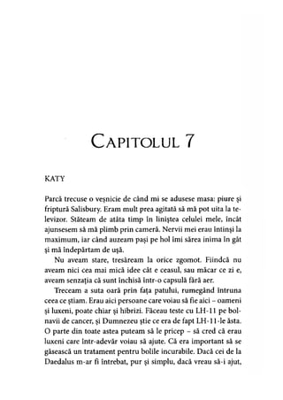 Capitolul 7
KATY
Parcă trecuse o veşnicie de când mi se adusese masa: piure şi
friptură Salisbury. Eram mult prea agitată să mă pot uita la te­
levizor. Stăteam de atâta timp în liniştea celulei mele, încât
ajunsesem să mă plimb prin cameră. Nervii mei erau întinşi la
maximum, iar când auzeam paşi pe hol îmi sărea inima în gât
şi mă îndepărtam de uşă.
Nu aveam stare, tresăream la orice zgomot. Fiindcă nu
aveam nici cea mai mică idee cât e ceasul, sau măcar ce zi e,
aveam senzaţia că sunt închisă într-o capsulă fără aer.
Treceam a suta oară prin faţa patului, rumegând întruna
ceea ce ştiam. Erau aici persoane care voiau să fie aici - oameni
şi luxeni, poate chiar şi hibrizi. Făceau teste cu LH-11 pe bol­
navii de cancer, şi Dumnezeu ştie ce era de fapt LH-1 l-le ăsta.
O parte din toate astea puteam să le pricep - să cred că erau
luxeni care într-adevăr voiau să ajute. Că era important să se
găsească un tratament pentru bolile incurabile. Dacă cei de la
Daedalus m-ar fî întrebat, pur şi simplu, dacă vreau să-i ajut,
 