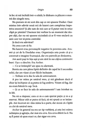 Origin 89
în loc să mă închidă într-o celulă, le dădeam cu plăcere o mos­
tră din sângele meu.
Nu puteam să-mi scot din cap ce-mi spusese Dasher. Oare
existau într-adevăr nouă mii de luxeni care complotau împo­
triva omenirii? Şi alte sute de mii care ar fi putut veni în orice
clipă pe pământ? Daemon îmi vorbise la un moment dat des­
pre alţii, dar nu-mi spusese niciodată că ar fi vreo enclavă cu
unii care vor să preia controlul.
Si dacă era adevărat?>
Nu avea cum să fie.
Nu luxenii erau personajele negative în povestea asta. Aru-
mii şi cei de la Daedalus erau. Organizaţia asta poate că şi-a
construit o imagine frumuşică, dar era putredă pe dinăuntru.
Am auzit paşi în faţa uşii şi am sărit în sus câţiva centimetri
buni. Usa s-a deschis. Era Archer.
— Ce se întâmplă? am spus eu alarmată.
Bereta aia care părea lipită definitiv de capul lui îi ascundea
ochii, dar am văzut că are fălcile încleştate.
— Trebuie să te duc la sala de antrenament.
A pus iar mâna pe umărul meu, şi mă gândeam dacă el
chiar îşi închipuie că aş putea să fug undeva. Voiam să fug, dar
nu eram bătută în cap. încă.
— Şi ce se face în sala de antrenamente? l-am întrebat eu
în lift.
Nu mi-a răspuns, ceea ce m-a cam speriat puţin şi m-a şi
enervat. Măcar atât ar putea să facă, să-mi spună ce se întâm­
plă. Am încercat să-i dau mâna la o parte, dar ziceai că e lipită
cu clei de umărul meu.
Archer în general nu era un tip vorbăreţ, şi asta îmi mărea
neliniştea şi agitaţia, dar mai era ceva. Era ceva diferit la el. Nu
aş fi putut să spun exact ce, dar sigur era ceva.
 
