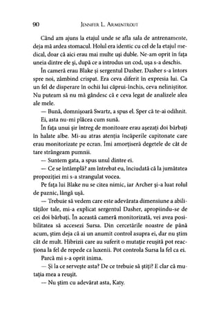 90 Jennifer L. A rmentrout
Când am ajuns la etajul unde se afla sala de antrenamente,
deja mă ardea stomacul. Holul era identic cu cel de la etajul me­
dical, doar că aici erau mai multe uşi duble. Ne-am oprit în faţa
uneia dintre ele şi, după ce a introdus un cod, uşa s-a deschis.
în cameră erau Blake şi sergentul Dasher. Dasher s-a întors
spre noi, zâmbind crispat. Era ceva diferit în expresia lui. Ca
un fel de disperare în ochii lui căprui-închis, ceva neliniştitor.
Nu puteam să nu mă gândesc că e ceva legat de analizele alea
ale mele.
— Bună, domnişoară Swartz, a spus el. Sper că te-ai odihnit.
Ei, asta nu-mi plăcea cum sună.
în faţa unui şir întreg de monitoare erau aşezaţi doi bărbaţi
în halate albe. Mi-au atras atenţia încăperile capitonate care
erau monitorizate pe ecran. îmi amorţiseră degetele de cât de
tare strângeam pumnii.
— Suntem gata, a spus unul dintre ei.
— Ce se întâmplă? am întrebat eu, înciudată că la jumătatea
propoziţiei mi s-a strangulat vocea.
Pe faţa lui Blake nu se citea nimic, iar Archer şi-a luat rolul
de paznic, lângă uşă.
— Trebuie să vedem care este adevărata dimensiune a abili­
tăţilor tale, mi-a explicat sergentul Dasher, apropiindu-se de
cei doi bărbaţi. în această cameră monitorizată, vei avea posi­
bilitatea să accesezi Sursa. Din cercetările noastre de până
acum, ştim deja că ai un anumit control asupra ei, dar nu ştim
cât de mult. Hibrizii care au suferit o mutaţie reuşită pot reac­
ţiona la fel de repede ca luxenii. Pot controla Sursa la fel ca ei.
Parcă mi s-a oprit inima.
— Şi la ce serveşte asta? De ce trebuie să ştiţi? E clar că mu­
taţia mea a reuşit.
— Nu ştim cu adevărat asta, Katy.
 