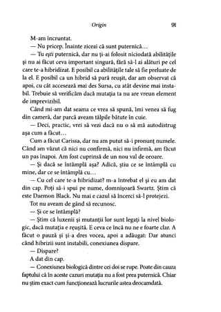 Origirt 91
M-am încruntat.
— Nu pricep. înainte ziceai că sunt puternică...
— Tu eşti puternică, dar nu ţi-ai folosit niciodată abilităţile
şi nu ai făcut ceva important singură, fără să-l ai alături pe cel
care te-a hibridizat. E posibil ca abilităţile tale să fie preluate de
la el. E posibil ca un hibrid să pară reuşit, dar am observat că
apoi, cu cât accesează mai des Sursa, cu atât devine mai insta­
bil. Trebuie să verificăm dacă mutatia ta nu are vreun element
de imprevizibil.
Când mi-am dat seama ce vrea să spună, îmi venea să fug
din cameră, dar parcă aveam tălpile bătute în cuie.
— Deci, practic, vrei să vezi dacă nu o să mă autodistrug
aşa cum a făcut...
Cum a făcut Carissa, dar nu am putut să-i pronunţ numele.
Când am văzut că nici nu confirmă, nici nu infirmă, am făcut
un pas înapoi. Am fost cuprinsă de un nou val de oroare.
— Şi dacă se întâmplă aşa? Adică, ştiu ce se întâmplă cu
mine, dar ce se întâmplă cu...
— Cu cel care te-a hibridizat? m-a întrebat el şi eu am dat
din cap. Poţi să-i spui pe nume, domnişoară Swartz. Ştim că
este Daemon Black. Nu mai e cazul să încerci să-l protejezi.
Tot nu aveam de gând să recunosc.
— Şi ce se întâmplă?
— Ştim că luxenii şi mutanţii lor sunt legaţi la nivel biolo­
gic, dacă mutaţia e reuşită. E ceva ce încă nu ne e foarte clar. A
făcut o pauză şi şi-a dres vocea, apoi a adăugat: Dar atunci
când hibrizii sunt instabili, conexiunea dispare.
— Dispare?
A dat din cap.
—Conexiunea biologică dintre cei doi se rupe. Poate din cauza
faptului că în aceste cazuri mutaţia nu a fost prea puternică. Chiar
nu ştim exact cum funcţionează lucrurile astea deocamdată.
 