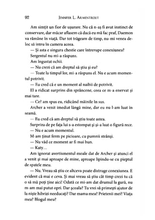 92 Jennifer L. A rmentrout
Am simtit un fior de uşurare. Nu că n-as fi avut instinct de> > >
conservare, dar măcar aflasem că dacă eu mă fac praf, Daemon
va rămâne în viaţă. Dar tot trăgeam de timp, nu-mi venea de­
loc să intru în camera aceea.
— Şi asta e singura chestie care întrerupe conexiunea?
Sergentul nu mi-a răspuns.
Am îngustat ochii.
— Nu crezi că am dreptul să ştiu şi eu?
— Toate la timpul lor, mi-a răspuns el. Nu e acum momen­
tul potrivit.
— Eu cred că e un moment al naibii de potrivit.
El a ridicat surprins din sprâncene, ceea ce m-a enervat şi
mai tare.
— Ce? am spus eu, ridicând mâinile în sus.
Archer a venit imediat lângă mine, dar eu nu l-am luat în
seamă.
— Eu cred că am dreptul să ştiu toate astea.
Surpriza de pe faţa lui s-a estompat şi şi-a luat o figură rece.
— Nu e acum momentul.
M-am ţinut ferm pe picioare, cu pumnii strânşi.
— Nu văd ce moment ar fi mai bun.
— Katy...
Am ignorat avertismentul moale dat de Archer şi atunci el
a venit şi mai aproape de mine, aproape lipindu-se cu pieptul
de spatele meu.
— Nu. Vreau să ştiu ce altceva poate distruge conexiunea. E
evident că mai e ceva. Şi mai vreau să ştiu cât timp crezi tu că
o să mă poţi ţine aici! Odată ce mi-am dat drumul la gură, nu
m-am mai putut opri. Dar şcoala? Tu vrei să primeşti ajutor de
la nişte hibrizi needucaţi? Dar mama mea? Prietenii mei? Viaţa
mea? Blogul meu?
 