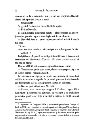 12 Jennifer L. A rmentrout
manşonul de la tensiometru s-a relaxat, am respirat adânc de
câteva ori, apoi am trecut la atac:
— Unde sunt?
Sergentul Dasher şi-a dus mâinile la spate.
— Eşti în Nevada.
M-am holbat la el şi parcă pereţii - albi complet, cu excep­
ţia acelor puncte negre - s-au înghesuit în jurul meu.
— Nevada? Asta e... exact în partea cealaltă a ţării. E un alt
fus orar.
Tăcere.
Apoi am avut revelaţia. Mi-a scăpat un hohot gâtuit de râs.
— Zona 51?
Iarăşi tăcere, de parcă nu ar fi putut confirma existenţa unui
asemenea loc. Nenorocita Zonă 51. Nu ştiam dacă ar trebui să
râd sau să plâng.
Doctorul Roth mi-a scos manşonul tensiometrului.
— Tensiunea e puţin cam mare, dar era de aşteptat. Aş vrea
să fac un control mai amănunţit.)
Mi-au trecut o clipă prin minte instrumente şi proceduri
oribile. Am coborât repede de pe masă şi m-am îndepărtat de
cei doi bărbaţi, dar de-abia puteam să stau în picioare.
— Nu, nu poţi să faci asta. Nu poţi...
— Putem, m-a întrerupt sergentul Dasher. Legea USA
PATRIOT1ne permite să reţinem, să relocăm şi să închidem
pe oricine poate ameninţa securitatea naţională, fiinţă umană
sau nu.
1Lege votată de Congresul SUA şi semnată de preşedintele George W.
Bush în 2001, care reprezintă un acronim pentru Uniting and Strengthening
America byProvidingAppropriate ToolsRequired to InterceptândObstruct
Terrorism Act o f 2001 (Legea pentru unirea şi întărirea Americii prin
asigurarea instrumentelor potrivite pentru interceptarea şi obstrucţionarea
terorismului) (n. red.).
 