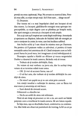 94 Jennifer L. A rmentrout
pereţii nu erau capitonaţi. Nup. Nu aveam eu norocul ăsta. Pere­
ţii erau albi, cu nişte stropi roşii. Să fi fost oare... sânge uscat?
O, Doamne.
Dar teama mi s-a mai împrăştiat când am început să-mi
dau seama. La început, gâdilăturile energiei erau aproape im­
perceptibile, ca nişte degete care se plimbau pe braţele mele,
dar apoi energia a crescut şi a început să mă umple.
Era ca şicum aş fi respirat aer curat după mult timp. Amorţeala
şi epuizarea au dispărut, înlocuite de bâzâitul slab ale energiei pe
care o simţeam în creier, în vene, care îmi încălzea sufletul.
Am închis ochii şi l-am văzut în mintea mea pe Daemon.
Nu pentru că îl puteam vedea cu adevărat, ci pentru că toate
senzaţiile astea îmi aminteau de el. Când simţeam cum se înfă-y y
şoară Sursa în jurul meu, îmi imaginam că mă îmbrăţişează el.
Deasupra capului a hârâit un difuzor şi vocea sergentului
Dasher a răsunat în toată camera, facându-mă să tresar.
— Trebuie să-ţi testăm abilităţile, Katy.
Nu voiam să mai vorbesc cu javra aia, dar în acelaşi timp
voiam să se termine odată toate astea.
— OK. Şi vrei să accesez Sursa, sau ce?
— O să faci asta, dar trebuie să-ţi testăm abilităţile în con­
diţii de stres.
— De stres? am şoptit eu şi m-am uitat prin cameră.
Am simţit imediat o nelinişte în stomac, care se facea tot
mai mare şi ameninţa să mă înece.
— Sunt destul de stresată acum.
Difuzorul s-a deschis iar.
— Nu la un astfel de stres mă refeream.
Până să am timp să procesez ce mi-a zis, am auzit un hârâit
puternic care a reverberat în toată camera. M-am întors repede.
în faţa mea, uşa se deschidea încet, centimetru cu centime­
tru. Mai întâi am observat pantalonii de trening, la fel ca cei pe
 