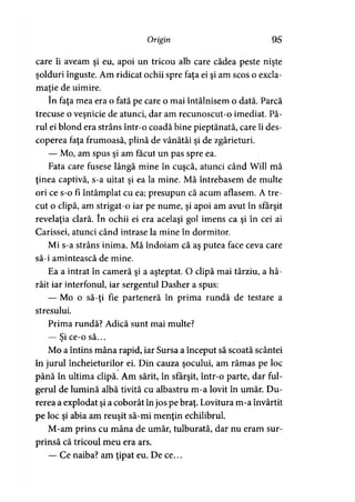 Origin 95
care îi aveam şi eu, apoi un tricou alb care cădea peste nişte
şolduri înguste. Am ridicat ochii spre faţa ei şi am scos o excla­
maţie de uimire.5
în faţa mea era o fată pe care o mai întâlnisem o dată. Parcă
trecuse o veşnicie de atunci, dar am recunoscut-o imediat. Pă­
rul ei blond era strâns într-o coadă bine pieptănată, care îi des­
coperea faţa frumoasă, plină de vânătăi şi de zgârieturi.
— Mo, am spus şi am făcut un pas spre ea.
Fata care fusese lângă mine în cuşcă, atunci când Will mă
ţinea captivă, s-a uitat şi ea la mine. Mă întrebasem de multe
ori ce s-o fi întâmplat cu ea; presupun că acum aflasem. A tre­
cut o clipă, am strigat-o iar pe nume, şi apoi am avut în sfârşit
revelaţia clară. în ochii ei era acelaşi gol imens ca şi în cei ai
Carissei, atunci când intrase la mine în dormitor.
Mi s-a strâns inima. Mă îndoiam că aş putea face ceva care
să-i amintească de mine.
Ea a intrat în cameră şi a aşteptat. O clipă mai târziu, a hâ-
râit iar interfonul, iar sergentul Dasher a spus:
— Mo o să-ţi fie parteneră în prima rundă de testare a
stresului.
Prima rundă? Adică sunt mai multe?
— Si ce-o să...>
Mo a întins mâna rapid, iar Sursa a început să scoată scântei
în jurul încheieturilor ei. Din cauza şocului, am rămas pe loc
până în ultima clipă. Am sărit, în sfârşit, într-o parte, dar ful­
gerul de lumină albă tivită cu albastru m-a lovit în umăr. Du­
rerea a explodat şi a coborât în jos pe braţ. Lovitura m-a învârtit
pe loc şi abia am reuşit să-mi menţin echilibrul.
M-am prins cu mâna de umăr, tulburată, dar nu eram sur­
prinsă că tricoul meu era ars.
— Ce naiba? am ţipat eu. De ce...
 