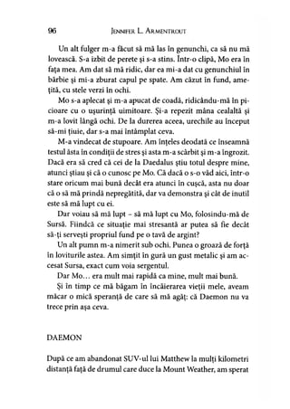 96 Jennifer L. A rmentrout
Un alt fulger m-a făcut să mă las în genunchi, ca să nu mă
lovească. S-a izbit de perete şi s-a stins. într-o clipă. Mo era în
faţa mea. Am dat să mă ridic, dar ea mi-a dat cu genunchiul în
bărbie şi mi-a zburat capul pe spate. Am căzut în fund, ame­
ţită, cu stele verzi în ochi.
Mo s-a aplecat şi m-a apucat de coadă, ridicându-mă în pi­
cioare cu o uşurinţă uimitoare. Şi-a repezit mâna cealaltă şi
m-a lovit lângă ochi. De la durerea aceea, urechile au început
să-mi ţiuie, dar s-a mai întâmplat ceva.
M-a vindecat de stupoare. Am înţeles deodată ce înseamnă
testul ăsta în condiţii de stres şi asta m-a scârbit şi m-a îngrozit.
Dacă era să cred că cei de la Daedalus ştiu totul despre mine,
atunci ştiau şi că o cunosc pe Mo. Că dacă o s-o văd aici, într-o
stare oricum mai bună decât era atunci în cuşcă, asta nu doar
că o să mă prindă nepregătită, dar va demonstra şi cât de inutil
este să mă lupt cu ei.
Dar voiau să mă lupt - să mă lupt cu Mo, folosindu-mă de
Sursă. Fiindcă ce situaţie mai stresantă ar putea să fie decât
să-ţi serveşti propriul fund pe o tavă de argint?
Un alt pumn m-a nimerit sub ochi. Punea o groază de forţă
în loviturile astea. Am simţit în gură un gust metalic şi am ac­
cesat Sursa, exact cum voia sergentul.
Dar Mo... era mult mai rapidă ca mine, mult mai bună.
Şi în timp ce mă băgăm în încăierarea vieţii mele, aveam
măcar o mică speranţă de care să mă agăţ: că Daemon nu va
trece prin aşa ceva.
DAEMON
După ce am abandonat SUV-ul lui Matthew la mulţi kilometri
distanţă faţă de drumul care duce la Mount Weather, am sperat
 