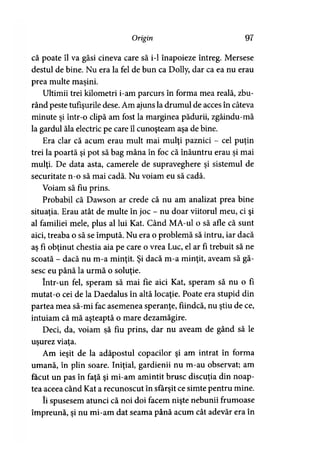 Origin 97
că poate îl va găsi cineva care să i-1 înapoieze întreg. Mersese
destul de bine. Nu era la fel de bun ca Dolly, dar ca ea nu erau
prea multe maşini.
Ultimii trei kilometri i-am parcurs în forma mea reală, zbu­
rând peste tufişurile dese. Am ajuns la drumul de acces în câteva
minute şi într-o clipă am fost la marginea pădurii, zgâindu-mă
la gardul ăla electric pe care îl cunoşteam aşa de bine.
Era clar că acum erau mult mai mulţi paznici - cel puţin
trei la poartă şi pot să bag mâna în foc că înăuntru erau şi mai
mulţi. De data asta, camerele de supraveghere şi sistemul de
securitate n-o să mai cadă. Nu voiam eu să cadă.
Voiam să fiu prins.
Probabil că Dawson ar crede că nu am analizat prea bine
situaţia. Erau atât de multe în joc - nu doar viitorul meu, ci şi
al familiei mele, plus al lui Kat. Când MA-ul o să afle că sunt
aici, treaba o să se impută. Nu era o problemă să intru, iar dacă
aş fi obţinut chestia aia pe care o vrea Luc, el ar fi trebuit să ne
scoată - dacă nu m-a minţit. Şi dacă m-a minţit, aveam să gă­
sesc eu până la urmă o soluţie.
într-un fel, speram să mai fie aici Kat, speram să nu o fi
mutat-o cei de la Daedalus în altă locaţie. Poate era stupid din
partea mea să-mi fac asemenea speranţe, fiindcă, nu ştiu de ce,
intuiam că mă aşteaptă o mare dezamăgire.
Deci, da, voiam şă fiu prins, dar nu aveam de gând să le
uşurez viata.) y
Am ieşit de la adăpostul copacilor şi am intrat în forma
umană, în plin soare. Iniţial, gardienii nu m-au observat; am
făcut un pas în faţă şi mi-am amintit brusc discuţia din noap­
tea aceea când Kat a recunoscut în sfârşit ce simte pentru mine.
îi spusesem atunci că noi doi facem nişte nebunii frumoase
împreună, şi nu mi-am dat seama până acum cât adevăr era în
 
