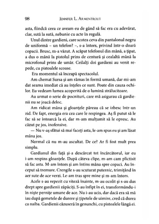 98 Jennifer L. A rmentrout
asta, fiindcă ceea ce aveam eu de gând să fac era cu adevărat,
clar, sută la sută, nebunie cu acte în regulă.
Unul dintre gardieni, care scotea ceva din pantalonul negru
de uniformă - un telefon? -, s-a întors, privind într-o doară
copacii. Brusc, m-a văzut. A scăpat telefonul din mână, a ţipat,
a dus o mână la pistolul prins de centură şi cealaltă mână la
microfonul prins de umăr. Ceilalţi doi gardieni au venit re­
pede, cu pistoalele scoase.
Era momentul să înceapă spectacolul.
Am chemat Sursa şi am rămas în formă umană, dar mi-am
dat seama imediat că au înţeles ce sunt. Poate din cauza ochi->
lor. Eu vedeam lumea acoperită de o lumină strălucitoare.
Au urmat o serie de pocnituri, care mă asigurau că gardie­
nii nu se joacă deloc.
Am ridicat mâna şi gloanţele păreau că se izbesc într-un
zid. De fapt, energia era cea care le respingea. Aş fi putut să le
fac să se întoarcă la ei, dar m-am mulţumit să le opresc. Au
căzut pe jos, inofensive.
— Nu v-aş sfătui să mai faceţi asta, le-am spus eu şi am lăsat
mâna jos.
Normal că nu m-au ascultat. De ce? Ar fi fost mult prea
simplu.
Gardianul din faţă şi-a descărcat tot încărcătorul, iar eu
i-am respins gloanţele. După câteva clipe, m-am cam plictisit
să fac asta. M-am întors şi am întins mâna spre copaci. Au în­
ceput să tremure. Crengile s-au scuturat puternic, trimiţând în
aer sute de ace verzi. Le-am tras spre mine şi m-am întors.
Acele s-au repezit cu viteză înainte, m-au ocolit şi s-au dus
drept spre gardienii zăpăciţi. S-au înfipt în ei, transformându-i
în nişte perniţe umane de ace. Nu i-au ucis, dar dacă era să mă
iau după gemetele de durere şi ţipetele de uimire, cred că durea
ca naiba. Gardienii căzuseră în genunchi, cu pistoalele lângă ei.
 