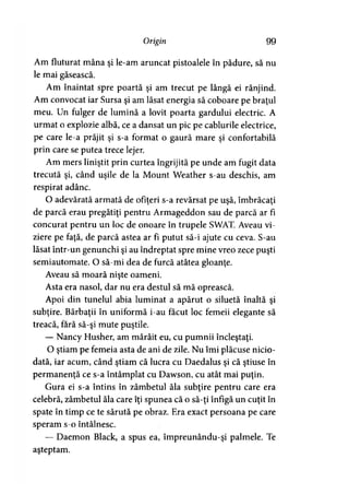 Origin 99
Am fluturat mâna şi le-am aruncat pistoalele în pădure, să nu
le mai găsească.
Am înaintat spre poartă şi am trecut pe lângă ei rânjind.
Am convocat iar Sursa şi am lăsat energia să coboare pe braţul
meu. Un fulger de lumină a lovit poarta gardului electric. A
urmat o explozie albă, ce a dansat un pic pe cablurile electrice,
pe care le-a prăjit şi s-a format o gaură mare şi confortabilă
prin care se putea trece lejer.
Am mers liniştit prin curtea îngrijită pe unde am fugit data
trecută şi, când uşile de la Mount Weather s-au deschis, am
respirat adânc.
O adevărată armată de ofiţeri s-a revărsat pe uşă, îmbrăcaţi
de parcă erau pregătiţi pentru Armageddon sau de parcă ar fi
concurat pentru un loc de onoare în trupele SWAT. Aveau vi­
ziere pe faţă, de parcă astea ar fi putut să-i ajute cu ceva. S-au
lăsat într-un genunchi şi au îndreptat spre mine vreo zece puşti
semiautomate. O să-mi dea de furcă atâtea gloanţe.
Aveau să moară nişte oameni.T
Asta era nasol, dar nu era destul să mă oprească.
Apoi din tunelul abia luminat a apărut o siluetă înaltă şi
subţire. Bărbaţii în uniformă i-au făcut loc femeii elegante să
treacă, fără să-şi mute puştile.
— Nancy Husher, am mârâit eu, cu pumnii încleştaţi.
O ştiam pe femeia asta de ani de zile. Nu îmi plăcuse nicio­
dată, iar acum, când ştiam că lucra cu Daedalus şi că ştiuse în
permanenţă ce s-a întâmplat cu Dawson, cu atât mai puţin.
Gura ei s-a întins în zâmbetul ăla subţire pentru care era
celebră, zâmbetul ăla care îţi spunea că o să-ţi înfigă un cuţit în
spate în timp ce te sărută pe obraz. Era exact persoana pe care
speram s-o întâlnesc.
— Daemon Black, a spus ea, împreunându-şi palmele. Te
aşteptam.
 