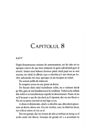 Capitolul 8
KATY
După dezastruoasa sesiune de antrenament, ori de câte ori se
apropia cineva de uşa mea simţeam în gură adevăratul gust al
terorii. Inima mea bubuia dureros până când paşii nu se mai
auzeau, iar când, în sfârşit, uşa s-a deschis şi l-am văzut pe Ar­
cher aducându-mi cina, aproape că am început să vomit.
Nu aveam poftă de mâncare,
în noaptea aceea nu am putut să dorm.
De fiecare dată când închideam ochii, nu o vedeam decât
pe Mo, gata să mă bumbăcească la nesfârşit. Vidul acela infinit
din ochii ei se transformase repede în determinare. Poate că nu
aş fi încasat-o aşa de rău dacă aş fi ripostat, dar nu am făcut-o.
Nu mi se părea normal să mă lupt cu ea.
A doua zi dimineaţă, când s-a deschis uşa, abia dacă apuca­
sem să dorm câteva ore. Era tot Archer, care, în felul lui tăcut,
mi-a făcut semn să vin cu el.
îmi era greaţă, dar nu aveam de ales şi trebuia să merg cu el
acolo unde mă ducea. Senzaţia de greaţă mi s-a accentuat în
 