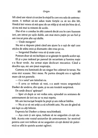 Origin 101
lift când am văzut că urcăm la etajul la care era sala de antrena­
ment. A trebuit să-mi adun toate forţele ca să ies din lift,
fiindcă îmi venea să mă apuc de un stâlp şi să mă ţin bine de el,
să nu mă mai ia nimeni de acolo.
Dar el m-a condus în altă cameră decât cea în care fusesem
ieri, am intrat pe uşile duble, am mai mers puţin pe un hol şi
am trecut prin alte uşi duble.
— Unde mergem?
Nu mi-a răspuns până când am ajuns la o uşă de oţel care
sticlea de atâta onix şi diamante câte erau pe ea.
— Sergentul Dasher vrea să-ţi arate ceva.
Puteam doar să-mi închipui ce se găseşte în spatele acelor uşi.
El şi-a pus indexul pe panoul de securitate şi lumina roşie
s-a făcut verde. Au urmat nişte declicuri mecanice. Când a
deschis uşa, mi-am ţinut respiraţia.
Camera era luminată de un singur bec atârnat în tavan. Nu
erau nici scaune. Nici mese. Pe partea dreaptă era o oglindă
mare cât tot peretele.
— Ce e asta? am întrebat eu.
— E ceva ce trebuie să vezi, s-a auzit vocea sergentului
Dasher de undeva, din spate, şi eu am tresărit surprinsă.
De unde dracu apăruse?
— Sper că după ce vei vedea asta, episodul cu sesiunea de
antrenament de ieri nu se va mai repeta.
Mi-am încrucişat braţele la piept şi am ridicat bărbia.
— Nu ai ce să-mi arăţi ca să schimbi asta. Nu am de gând să
mă lupt cu alţi hibrizi.
Expresia lui Dasher a rămas neschimbată.
— Aşa cum ţi-am spus, trebuie să ne asigurăm că eşti sta­
bilă. Acesta este rostul sesiunilor de antrenament. Iar motivul
pentru care noi trebuie să ne asigurăm că eşti destul de puter­
nică se află în spatele acestei oglinzi.
 