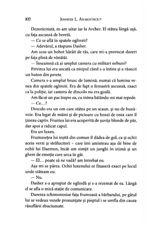 102 Jennifer L. A rmentrout
Dezorientată, m-am uitat iar la Archer. El stătea lângă uşă,
cu fata ascunsă de beretă.
— Ce se află în spatele oglinzii?
— Adevărul, a răspuns Dasher.
Am scos un hohot hârâit de râs, care mi-a provocat dureri
pe faţa plină de vânătăi.
— înseamnă că ai umplut camera cu militari nebuni?
Privirea lui era uscată ca nisipul când s-a întins şi a răsucit
un buton din perete.
Camera s-a umplut brusc de lumină, numai că lumina ve­
nea din spatele oglinzii. Era de fapt o fereastră ascunsă, exact
ca la poliţie, iar camera de dincolo nu era goală.
Am făcut un pas înspre ea, cu inima bătându-mi mai repede.
— Ce...?
Dincolo era un om care stătea pe un scaun, şi nu de bună­
voie. Era legat de mâini şi de picioare cu benzi de onix care îl
ţineau captiv. Fruntea lui era acoperită de şuviţe blonde de păr,
dar apoi a ridicat capul.
Era un luxen.
Frumuseţea lui ieşită din comun îl dădea de gol, ca şi ochii
aceia verzi şi strălucitori - care îmi aminteau aşa de bine de
ochii lui Daemon, încât am simţit un junghi în inimă şi un
ghem de emoţie care urca în gât.
— El... poate să ne vadă? am întrebat eu.
Aşa mi se părea. Ochii luxenului se fixaseră exact pe locul
unde stăteam eu.
— Nu.
Dasher s-a apropiat de oglindă şi s-a rezemat de ea. Lângă
el se afla o mică staţie de comunicare.
Durerea schimonosise faţa frumoasă a bărbatului, pe gâtul
lui se vedeau venele pronunţate şi pieptul i se umfla din cauza
răsuflării zbuciumate.
 