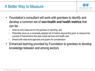 17Blue Cross Blue Shield of Massachusetts Foundation
A Better Way to Measure
• Foundation’s consultant will work with grantees to identify and
develop a common set of non-health and health metrics that
can be:
• Used as core measures for the grantees in reporting, and
• Potentially serve as a universally adopted set of metrics beyond this grant, to measure the
success of interventions that span social services and health care
• Shared with state level agencies and payers for consideration
• Enhanced learning provided by Foundation to grantees to develop
knowledge between and among sectors
 