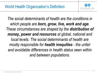 3Blue Cross Blue Shield of Massachusetts Foundation
World Health Organization’s Definition
The social determinants of health are the conditions in
which people are born, grow, live, work and age.
These circumstances are shaped by the distribution of
money, power and resources at global, national and
local levels. The social determinants of health are
mostly responsible for health inequities - the unfair
and avoidable differences in health status seen within
and between populations.
 