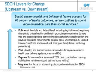 5Blue Cross Blue Shield of Massachusetts Foundation
SDOH Levers for Change
(Upstream vs. Downstream)
• Policies at the state and federal level, including legislative and regulatory
changes to create healthy and health-promoting environments (smoke
free and tobacco pricing; active living/transportation; school nutrition and
physical education requirements; transfat bans; universal pre-K; Earned
Income Tax Credit and earned sick time; paid family leave; fair hiring
protections)
• Pilot (develop and test innovative care models for implementation in
health care delivery systems; measure ROI)
• Payment for non-medical services (LTSS, care coordination, housing
stabilization, nutrition support, asthma home visiting)
• Programs that focus on addressing disproportionate impact of SDOH
Social, environmental, and behavioral factors account for
60 percent of health outcomes, yet we continue to spend
more on medical care than social services.1
1
McGinnis et al., 2002
 