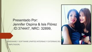 Presentado Por:
Jennifer Ospina & Isis Flórez
ID:374447, NRC: 32899,
HARDWARE Y SOFTWARE (PARTES INTERNAS Y EXTERNAS DEL
COMPUTADOR)
 