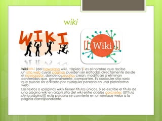 wiki
Wikinota 1 (del hawaiano wiki, ‘rápido’)2 es el nombre que recibe
un sitio web cuyas páginas pueden ser editadas directamente desde
el navegador, donde losusuarios crean, modifican o eliminan
contenidos que, generalmente, comparten. Es cualquier sitio web
que puede ser editado por cualquier persona en una plataforma
web.
Los textos o «páginas wiki» tienen títulos únicos. Si se escribe el título de
una página wiki en algún sitio del wiki entre dobles corchetes ([[Título
de la página]]) esta palabra se convierte en un «enlace web» a la
página correspondiente.
 