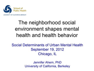 The neighborhood social
 environment shapes mental
 health and health behavior
Social Determinants of Urban Mental Health
           September 19, 2012
               Chicago, IL

             Jennifer Ahern, PhD
       University of California, Berkeley
 