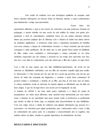 10
Este estudo foi realizado com uma abordagem qualitativa de pesquisa, onde
foram coletadas informações em diversas fontes de literatura, internet, e outros conhecimentos
para fundamentar o artigo aqui apresentado.
Foram feitos três
questionários diferentes o qual se deu através de: entrevistas com uma professora, formada em
pedagogia, a mesma trabalha em uma escola da rede pública de ensino, tem quatro pós-
graduação a nível de especialização, atualmente busca em sua prática educativa detectar
alunos que possuem qualquer tipo de diferença com o objetivo de incluir seus alunos através
de atividades significativas. A professora relata sobre a experiência encantadora de trabalhar
com essas crianças, a riqueza de conhecimentos trocados e a busca constante que elas trazem
conseguem é muito gratificante. Ela diz ainda que os pais quando ficam cientes da habilidade
do filho, muitas vezes confundem e sobrecarregam a criança colocando as em várias
atividades esquecendo que são crianças e precisam ter seu tempo para aproveitar essa fase,
mas isso é por falta de conhecimento, pois não sabem que o filho não é gênio, ou super herói.
Com a mãe de uma criança que tem altas habilidades/superdotação, ela revela em sua
entrevista as dificuldades enfrentadas com seu filho até encontrar respaldo legal para auxilia-
lo. Interessante é o fato descrito por ela, que não foi a escola que percebeu, mas sim ela, que
através de muita luta conseguiu um diagnóstico, e somente a partir desta constatação foi
possível realizar a socialização e inclusão de eu filho, que hoje já tem doze anos de idade.
A criança atualmente revela na entrevista de maneira ingênua as dificuldades que ela tinha em
fazer amigos. E que via de regra ficava sem recreio por ter bagunçado na aula.
A temática de AH/SD é um tema ainda pouco explorado e é objeto de estudo de
pesquisadores em vários níveis diferentes, tanto nacional como internacional, por esse motivo
temos a intenção de nos aprofundar mais nesse assunto sendo os professores os profissionais
que estarão na linha de frente, logo, os principais pelo desenvolvimento de suas habilidades.
Com esse artigo, tem-se o intuito de colaborar com algumas informações que possam vir a
acrescentar e ter relevância para alguns profissionais, pais e interessados sobre o tema. A falta
de conhecimento das partes pode vir a prejudicar o desenvolvimento não só cognitivo, mas
também afetivo do aluno, estando aí a grande importância do entendimento do tema.
RESULTADOS E DISCUSSÃO
 