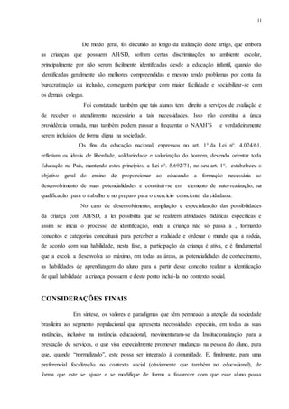 11
De modo geral, foi discutido ao longo da realização deste artigo, que embora
as crianças que possuem AH/SD, sofram certas discriminações no ambiente escolar,
principalmente por não serem facilmente identificadas desde a educação infantil, quando são
identificadas geralmente são melhores compreendidas e mesmo tendo problemas por conta da
burocratização da inclusão, conseguem participar com maior facilidade e sociabilizar-se com
os demais colegas.
Foi constatado também que tais alunos tem direito a serviços de avaliação e
de receber o atendimento necessário a tais necessidades. Isso não constitui a única
providência tomada, mas também podem passar a frequentar o NAAH’S e verdadeiramente
serem incluídos de forma digna na sociedade.
Os fins da educação nacional, expressos no art. 1°.da Lei n°. 4.024/61,
refletiam os ideais de liberdade, solidariedade e valorização do homem, devendo orientar toda
Educação no País, mantendo estes princípios, a Lei n°. 5.692/71, no seu art. 1°. estabeleceu o
objetivo geral do ensino de proporcionar ao educando a formação necessária ao
desenvolvimento de suas potencialidades e constituir-se em elemento de auto-realização, na
qualificação para o trabalho e no preparo para o exercício consciente da cidadania.
No caso de desenvolvimento, ampliação e especialização das possibilidades
da criança com AH/SD, a lei possibilita que se realizem atividades didáticas específicas e
assim se inicia o processo de identificação, onde a criança não só passa a , formando
conceitos e categorias conceituais para perceber a realidade e ordenar o mundo que a rodeia,
de acordo com sua habilidade, nesta fase, a participação da criança é ativa, e é fundamental
que a escola a desenvolva ao máximo, em todas as áreas, as potencialidades de conhecimento,
as habilidades de aprendizagem do aluno para a partir deste conceito realizar a identificação
de qual habilidade a criança possuem e deste ponto inclui-la no contexto social.
CONSIDERAÇÕES FINAIS
Em síntese, os valores e paradigmas que têm permeado a atenção da sociedade
brasileira ao segmento populacional que apresenta necessidades especiais, em todas as suas
instâncias, inclusive na instância educacional, movimentaram-se da Institucionalização para a
prestação de serviços, o que visa especialmente promover mudanças na pessoa do aluno, para
que, quando “normalizado”, este possa ser integrado à comunidade. E, finalmente, para uma
preferencial focalização no contexto social (obviamente que também no educacional), de
forma que este se ajuste e se modifique de forma a favorecer com que esse aluno possa
 