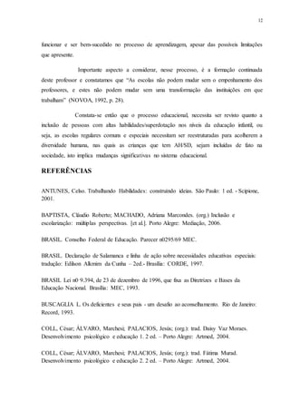 12
funcionar e ser bem-sucedido no processo de aprendizagem, apesar das possíveis limitações
que apresente.
Importante aspecto a considerar, nesse processo, é a formação continuada
deste professor e constatamos que “As escolas não podem mudar sem o empenhamento dos
professores, e estes não podem mudar sem uma transformação das instituições em que
trabalham” (NOVOA, 1992, p. 28).
Constata-se então que o processo educacional, necessita ser revisto quanto a
inclusão de pessoas com altas habilidades/superdotação nos níveis da educação infantil, ou
seja, as escolas regulares comuns e especiais necessitam ser reestruturadas para acolherem a
diversidade humana, nas quais as crianças que tem AH/SD, sejam incluídas de fato na
sociedade, isto implica mudanças significativas no sistema educacional.
REFERÊNCIAS
ANTUNES, Celso. Trabalhando Habilidades: construindo ideias. São Paulo: 1 ed. - Scipione,
2001.
BAPTISTA, Cláudio Roberto; MACHADO, Adriana Marcondes. (org.) Inclusão e
escolarização: múltiplas perspectivas. [et al.]. Porto Alegre: Mediação, 2006.
BRASIL. Conselho Federal de Educação. Parecer n0295/69 MEC.
BRASIL. Declaração de Salamanca e linha de ação sobre necessidades educativas especiais:
tradução: Edilson Alkmim da Cunha – 2ed.- Brasília: CORDE, 1997.
BRASIL Lei n0 9.394, de 23 de dezembro de 1996, que fixa as Diretrizes e Bases da
Educação Nacional. Brasília: MEC, 1993.
BUSCAGLIA L. Os deficientes e seus pais - um desafio ao aconselhamento. Rio de Janeiro:
Record, 1993.
COLL, César; ÁLVARO, Marchesi; PALACIOS, Jesús; (org.): trad. Daisy Vaz Moraes.
Desenvolvimento psicológico e educação 1. 2 ed. – Porto Alegre: Artmed, 2004.
COLL, César; ÁLVARO, Marchesi; PALACIOS, Jesús; (org.): trad. Fátima Murad.
Desenvolvimento psicológico e educação 2. 2 ed. – Porto Alegre: Artmed, 2004.
 