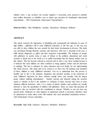 2
reflexão sobre o que acontece nas escolas regulares é necessária, pois, precisa-se entender
para melhor direcionar os trabalhos com os alunos que precisam de atendimento educacional
especializado – AEE (Atendimento Educacional Especializado)..
Palavras-Chave: Altas Habilidades. Inclusão. Educadores. Mediação. Reflexão.
ABSTRACT
This article concerns the importance of identifying and consequently the indication in cases of
high abilities / giftedness still in early childhood education, or the first age, so this way you
can offer to these children the care needed for their better development in all areas. This study
was developed through literature searches and interviews with even a specialist in the area, a
child already diagnosed as gifted and their respective responsibility. The inclusion of people
with giftedness in society today is topic of debate in the political, educational and social
scenario in Brazil and in the world as it is public knowledge that few literary studies exist on
this subject. This has become relevant in research and in such a way more exciting because it
is believed that such children are often confused as being agitated, restless and not interested
in anything. This fact is mistaken by many educators and even family, for not understanding
this whole process. This study aims in its essence is to show how the inclusion and mediation
of these children in early childhood education. You try to understand how this process is
feasible and in fact is the inclusion, integration and practical activities in the classroom of
early childhood education for these students actually learn, and socialize with the largest
group without suffering discrimination . Another relevant and detected during the research
aspect is whether in fact is the inclusion or exclusion of them, because they have in some
situations different behaviors. Also, it is a matter of debate whether such activities are actually
directed to meet the specificities of children with giftedness. These are issues that permeate all
educators who are involved with the commitment to educate. Whether or not you have any
special needs. Reflection on what happens in mainstream schools is necessary, therefore, must
be understood to better direct work with students who need specialized educational services -
AEE (Educational Service Specialist) ..
Keywords: High Skills. Inclusion. Educators. Mediation. Reflection.
 