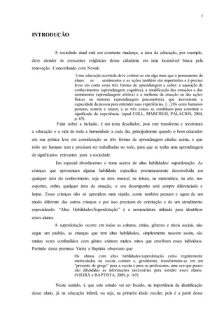 3
INTRODUÇÃO
A sociedade atual está em constante mudança, a área da educação, por exemplo,
deve atender ás crescentes exigências dessa cidadania em uma incansável busca pela
renovação. Concordando com Novak:
Uma educação acertada deve centrar-se em algo mais que o pensamento do
aluno; os sentimentos e as ações também são importantes e é preciso
levar em conta estas três formas de aprendizagem a saber: a aquisição de
conhecimentos (aprendizagem cognitiva), a modificação das emoções e dos
sentimentos (aprendizagem afetiva) e a melhoria da atuação ou das ações
físicas ou motoras (aprendizagem psicomotora), que incrementa a
capacidade da pessoa para entender suas experiências. [...] Os seres humanos
pensam, sentem e atuam, e as três coisas se combinam para constituir o
significado da experiência. (apud COLL, MARCHESI, PALÁCIOS, 2004,
p. 65).
Falar sobre a inclusão, é um tema desafiador, pois este transforma e reestrutura
a educação e a vida de toda a humanidade a cada dia, principalmente quando o bom educador
em sua prática leva em consideração as três formas de aprendizagem citadas acima, e que
todo ser humano tem e precisam ser trabalhadas no todo, para que se tenha uma aprendizagem
de significados relevantes para a sociedade.
Em especial abordaremos o tema acerca de altas habilidades/ superdotação. As
crianças que apresentam alguma habilidade específica prematuramente desenvolvida em
qualquer área do conhecimento, seja na área musical, na leitura, na matemática, na arte, nos
esportes, enfim, qualquer área de atuação, o seu desempenho será sempre diferenciado e
ímpar. Essas crianças não só aprendem mais rápido, como também pensam e agem de um
modo diferente das outras crianças e por isso precisam de orientação e de um atendimento
especializado. “Altas Habilidades/Superdotação” é a nomenclatura utilizada para identificar
esses alunos.
A superdotação ocorre em todas as culturas, etnias, gêneros e níveis sociais, não
segue um padrão, as crianças que tem altas habilidades, simplesmente nascem assim, são
muitas vezes confundidos com gênios existem muitos mitos que envolvem esses indivíduos.
Partindo desta premissa Vieira e Baptista observam que:
Os alunos com altas habilidades/superdotação estão regularmente
matriculados na escola comum e, geralmente, transformam-se em um
“presente de grego” para a escola e para os professores, uma vez que pouco
são difundidas as informações necessárias para atender esses alunos.
(VIEIRA e BAPTISTA, 2009, p. 165)
Neste sentido, é que este estudo vai ser focado, na importância da identificação
desse aluno, já na educação infantil, ou seja, na primeira idade escolar, pois é a partir desse
 