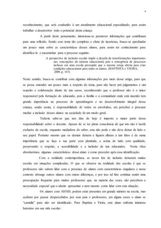 4
reconhecimento, que será conduzido à um atendimento educacional especializado, para assim
trabalhar e desenvolver todo o potencial desta criança.
A partir deste pensamento, intenciona-se promover informações que contribuam
para uma reflexão. Sendo esse tema tão complexo e cheio de incertezas, busca-se aprofundar
um pouco mais sobre as características desses alunos, para assim ter conhecimento para
identifica-lo e encaminhar para o processo seguinte.
A perspectiva da inclusão escolar impõe o desafio de transformações importantes
nas concepções do sistema educacional, pois a emergência de processos
inclusos em uma escola pressupõe que a mesma esteja aberta para criar
condições educacionais para todos os alunos. (BAPTISTA e VIEIRA,
2009, p. 167):
Neste sentido, busca-se contribuir com algumas informações por meio desse artigo, para que
se possa entender um pouco mais a respeito do tema, para não haver pré-julgamentos e sim
respeito e colaboração diante de tais casos, reconhecendo que o professor não é o único
responsável pela formação do educando, pois a família e a comunidade onde está inserido tem
grande importância no processo de aprendizagem e no desenvolvimento integral dessa
criança, sendo assim, é responsabilidade de todos os envolvidos, em perceber e procurar
mediar a inclusão desses alunos na sociedade de um modo geral.
Todavia sabe-se que nos dias de hoje é imposto a maior parte dessa
responsabilidade sobre o docente. Apesar de se ter plena consciência de que isto não é tarefa
exclusiva da escola, enquanto mediadora do saber, esta não pode e não deve deixar de lado o
seu papel. Portanto mesmo que os demais deixem e fiquem alheios a tais fatos é de suma
importância que se faça a sua parte com plenitude, e acima de tudo com qualidade,
preservando o respeito, a acessibilidade e a inclusão de tais educandos. Nesta ótica
abordaremos, algumas características desse aluno e como proceder após essa identificação.
Com a realidade contemporânea, as novas leis de inclusão deixaram muitas
escolas em situações complicadas. O que se observa na realidade das escolas é que os
professores não sabem lidar com a presença de alunos com características singulares e nesse
contexto abrange outros alunos com outras diferenças, e por isso tal fato continua sendo uma
preocupação frequente para muitos professores que, na maioria das vezes, não percebem a
necessidade especial que o alucite apresentar e nem mesmo como lidar com esta situação.
Os alunos com AH/SD, podem estar presentes em grande número na escola, mas
acabam por passar despercebidos por seus pais e professores, em alguns casos o aluno se
“camufla” para não ser identificado. Para Baptista e Vieira, este aluno enfrenta inúmeras
barreiras em sua vida escolar:
 