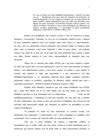 5
No caso do aluno com altas habilidades/superdotação, o desafio tem início
em sua identificação, pois, para além das imitações dos parâmetros de
avaliação/diagnóstico, há um conjunto de imagens que, ao supervalorizar do
plano cognitivo, impede habitualmente que esse aluno seja percebido como
alguém que pode apresentar características bastante variáveis quanto à sua
suposta excelência. Ocultam-se, desse modo, dificuldades de adaptação aos
espaços escolares padronizados e a necessidade de apoio especializado
suplementar. (BAPTISTA e VIEIRA, 2009, p.174)
Quando essa identificação não acontece, correm o risco de tornarem-se crianças
frustradas e desmotivadas. Entretanto, no caso de ser reconhecida, também ocorre a situação
de gerar sentimentos negativos como, por exemplo: medo, ódio, inveja ou supervalorização.
Ou seja, cabe aos profissionais estarem preparados para poderem ajudar na formação deste
aluno, tanto na dimensão social como intelectual e ainda na parte afetiva, não podendo
esquecer que ainda há os pais, que via de regra não estão preparados para encarar e ajudar
seus filhos, ficando também às vezes sobre responsabilidade da instituição fazer esse
intermédio.
Muitos são os conceitos para definir AH/SD, que é um tema complexo e repleto
de mitos que podem fazer com que inadequações acerca do tema sejam lançadas de maneira
imatura e sem fundamentação teórica a cerca deste assunto, em relação a essas crianças. O
conceito mais ajustável ao artigo aqui apresentado e o que caracteriza-se por altas
habilidades/superdotação é: “A capacidade intelectual geral, aptidão acadêmica específica,
pensamento criador ou produtivo, capacidade de liderança, talento especial para artes e
capacidade psicomotora”. (SEESP-Secretaria de Educação Especial, 2006).
Partindo desta afirmação, entende-se que uma criança identificada com AH/SD,
não é gênio nem mesmo um ser de outro mundo, mas sim uma criança que possuí uma
habilidade específica em uma determinada área do conhecimento. Como sua alta
habilidade/superdotação é classificada em uma área específica não quer dizer que é detentor
de todo conhecimento; nem mesmo na área que apresenta tal habilidade, mas sim que tem um
raciocínio mais desenvolvido daquilo que chamamos de padrões de normalidade ou senso
comum da inteligência.
Se partirmos do ponto de vista educacional, no contexto escolar, com
profissionais bem preparados e comprometidos com o fazer pedagógico de qualidade estas
características não se tornam uma tarefa tão difícil de serem identificadas. I
Para que se possa identificar tais crianças, é importante conhecer as
peculiaridades que as define, sendo elas bem claras, tornam-se de fácil entendimento para os
professores que buscam crianças com tal perfil. Entre as várias características existentes, as
 