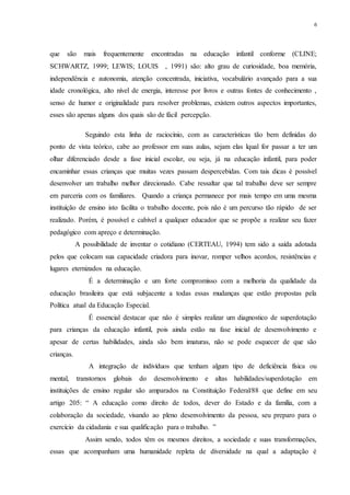 6
que são mais frequentemente encontradas na educação infantil conforme (CLINE;
SCHWARTZ, 1999; LEWIS; LOUIS , 1991) são: alto grau de curiosidade, boa memória,
independência e autonomia, atenção concentrada, iniciativa, vocabulário avançado para a sua
idade cronológica, alto nível de energia, interesse por livros e outras fontes de conhecimento ,
senso de humor e originalidade para resolver problemas, existem outros aspectos importantes,
esses são apenas alguns dos quais são de fácil percepção.
Seguindo esta linha de raciocínio, com as características tão bem definidas do
ponto de vista teórico, cabe ao professor em suas aulas, sejam elas lqual for passar a ter um
olhar diferenciado desde a fase inicial escolar, ou seja, já na educação infantil, para poder
encaminhar essas crianças que muitas vezes passam despercebidas. Com tais dicas é possível
desenvolver um trabalho melhor direcionado. Cabe ressaltar que tal trabalho deve ser sempre
em parceria com os familiares. Quando a criança permanece por mais tempo em uma mesma
instituição de ensino isto facilita o trabalho docente, pois não é um percurso tão rápido de ser
realizado. Porém, é possível e cabível a qualquer educador que se propõe a realizar seu fazer
pedagógico com apreço e determinação.
A possibilidade de inventar o cotidiano (CERTEAU, 1994) tem sido a saída adotada
pelos que colocam sua capacidade criadora para inovar, romper velhos acordos, resistências e
lugares eternizados na educação.
É a determinação e um forte compromisso com a melhoria da qualidade da
educação brasileira que está subjacente a todas essas mudanças que estão propostas pela
Política atual da Educação Especial.
É essencial destacar que não é simples realizar um diagnostico de superdotação
para crianças da educação infantil, pois ainda estão na fase inicial de desenvolvimento e
apesar de certas habilidades, ainda são bem imaturas, não se pode esquecer de que são
crianças.
A integração de indivíduos que tenham algum tipo de deficiência física ou
mental, transtornos globais do desenvolvimento e altas habilidades/superdotação em
instituições de ensino regular são amparados na Constituição Federal/88 que define em seu
artigo 205: “ A educação como direito de todos, dever do Estado e da família, com a
colaboração da sociedade, visando ao pleno desenvolvimento da pessoa, seu preparo para o
exercício da cidadania e sua qualificação para o trabalho. ”
Assim sendo, todos têm os mesmos direitos, a sociedade e suas transformações,
essas que acompanham uma humanidade repleta de diversidade na qual a adaptação é
 