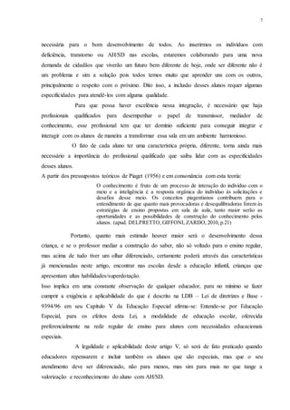 7
necessária para o bom desenvolvimento de todos. Ao inserirmos os indivíduos com
deficiência, transtorno ou AH/SD nas escolas, estaremos colaborando para uma nova
demanda de cidadãos que viverão um futuro bem diferente de hoje, onde ser diferente não é
um problema e sim a solução pois todos temos muito que aprender uns com os outros,
principalmente o respeito com o próximo. Dito isso, a inclusão desses alunos requer algumas
especificidades para atendê-los com alguma qualidade.
Para que possa haver excelência nessa integração, é necessário que haja
profissionais qualificados para desempenhar o papel de transmissor, mediador de
conhecimento, esse profissional tem que ter domínio suficiente para conseguir integrar e
interagir com os alunos de maneira a transformar essa sala em um ambiente harmonioso.
O fato de cada aluno ter uma característica própria, diferente, torna ainda mais
necessário a importância do profissional qualificado que saiba lidar com as especificidades
desses alunos.
A partir dos pressupostos teóricos de Piaget (1956) e em consonância com esta teoria:
O conhecimento é fruto de um processo de interação do indivíduo com o
meio e a inteligência é a resposta orgânica do indivíduo às solicitações e
desafios desse meio. Os conceitos piagentianos contribuem para o
entendimento de que quanto mais provocadoras e desequilibradoras forem às
estratégias de ensino propostas em sala de aula, tanto maior serão as
oportunidades e as possibilidades de construção do conhecimento pelos
alunos. (apud. DELPRETTO, GIFFONI, ZARDO, 2010, p.21)
Portanto, quanto mais estimulo houver maior será o desenvolvimento dessa
criança, e se o professor mediar a construção do saber, não só voltado para o ensino regular,
mas acima de tudo tiver um olhar diferenciado, certamente poderá através das características
já mencionadas neste artigo, encontrar nas escolas desde a educação infantil, crianças que
apresentam altas habilidades/superdotação.
Isso implica em uma constante observação de qualquer educador, para no mínimo se fazer
cumprir a exigência e aplicabilidade do que é descrito na LDB – Lei de diretrizes e Base -
9394/96 em seu Capítulo V da Educação Especial afirma-se: Entende-se por Educação
Especial, para os efeitos desta Lei, a modalidade de educação escolar, oferecida
preferencialmente na rede regular de ensino para alunos com necessidades educacionais
especiais.
A legalidade e aplicabilidade deste artigo V, só será de fato praticado quando
educadores repensarem e incluir também os alunos que são especiais, mas que o seu
atendimento deve ser diferenciado, não para menos, mas sim para mais no que tange a
valorização e reconhecimento do aluno com AH/SD.
 