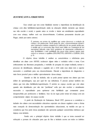 8
JUSTIFICATIVA /OBJETIIVO
Esse estudo que tem como finalidade mostrar a importância da identificação da
criança com altas habilidades/superdotação ainda na educação infantil, momento que iniciam
sua vida escolar e social, o quanto antes se revelar e iniciar um atendimento especializado
com essa criança, melhor será seu desenvolvimento. Conforme pensamento descrito por
Piaget, citado por outros autores:
É, portanto, em termos de equilíbrio que vamos descrever a evolução da
criança e do adolescente. Deste ponto de vista, o desenvolvimento mental é
uma construção contínua comparável à edificação de um grande prédio que,
à medida que se acrescenta algo, ficará mais sólido, ou a montagem de um
mecanismo delicado, cujas fases gradativas de ajustamento conduziriam a
uma flexibilidade e uma mobilidade das peças tanto maiores quanto mais
estável se tornasse o equilíbrio (DELPRETTO, GIFFONI e ZARDO, 2010,
p. 9)
O objetivo desse trabalho é analisar as características e referências para
identificar um aluno com AH/SD, esclarecer alguns mitos e verdades sobre o tema. Com
embasamento nas literaturas pesquisadas, e trabalho de pesquisa de campo realizada, nortear o
processo de identificação, indicação e seguindo até o AAE onde esse aluno terá o suporte
necessário e contribuirá para seu desenvolvimento. Discutir a importância do diagnostico o
mais breve possível para o melhor aproveitamento dessa criança.
Quando se fala de inclusão, não se pode pensar apenas nos alunos que tem
déficit de aprendizagem, seja por qual for sua deficiência. É preciso pensar também nos
alunos que tem altas habilidades/superdotação. É notório no espaço escolar que este aluno
quando não identificado, por não dar “problema” sofre por não receber o atendimento
necessário e especializado para aprimorar esta habilidade que comumente passa
desapercebida por professores e familiares. Isso via de regra pode tornar tal criança com um
comportamento atípico do espaço escolar
A partir da Declaração de Salamanca, Brasil 1997, passou-se a considerar a
inclusão dos alunos com necessidades educativas especiais em classes regulares como a forma
mais avançada de democratização das oportunidades educacionais, na medida em que se
considerou que boa parte dessa população não apresenta qualquer característica intrínseca que
impeça essa inclusão.
Sendo este o principal objetivo deste trabalho é que se torna essencial ser
reforçado a postura do educador para que de fato a inclusão ocorra em todos os âmbitos
 