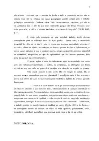 9
educacionais. Lembrando que a parceira da família e toda a comunidade escolar não se
anulam. Mas sim se fortalece nas ações pedagógicas quando somam com o trabalho
pedagógico desenvolvido. Conforme afirma Vash “Acrescentava-se, entretanto, que não se
via justificativa para o fato de que estar vivenciando qualquer um desses processos fosse
razão para adiar, a critério e intervalo indefinidos, o momento da integração” (VASH, 1983,
p.77).
A opção pela construção de uma sociedade inclusiva impõe diversas
consequências para as diferentes áreas da ação pública. Dentre estas, a necessidade
primordial de, além de se intervir junto à pessoa que apresenta necessidades especiais, é
necessário efetivar os ajustes, na sociedade, de forma a garantir, imediata e definitivamente, o
acesso desses cidadãos a todo e qualquer recurso, serviço, equipamento, processo disponível
na comunidade, independente do tipo de especificidade que eles possam apresentar, bem
como de seu nível de comprometimento.
É preciso agilizar a busca de conhecimento sobre as necessidades dos alunos
com altas habilidades/superdotação, e realizar, na comunidade, as adaptações que forem
necessárias para que cada um possa dela participar sem distinção ou acepção de pessoas.
Uma escola inclusiva é uma escola líder em relação às demais. Ela se
apresenta como a vanguarda do processo educacional. O seu objetivo maior é fazer com que a
escola atue através de todos os seus escalões para possibilitar a inclusão das crianças que dela
fazem parte.
O essencial da escola inclusiva é o de que todas as crianças precisam aprender
em situações diferentes e que trabalhem juntas, independentemente de quaisquer dificuldades ou
diferenças que possam ter. As escolas inclusivas tem a necessidade reconhecer e responder às diversas
especificidades de seus alunos, acomodando tanto estilos como ritmos variados de aprendizagem e
assegurando uma educação de qualidade a todos através de currículo apropriado, modificações
organizacionais, estratégias de ensino uso de recursos e parceiros com a comunidade. Sendo assim,
a inclusão consiste no reconhecimento da igualdade de valores (Booth, 1981) e de direitos, e
na consequente tomada de atitudes, em todos os níveis (políticos, governamental, social,
comunitário, individual) que reflitam uma coerência entre o que se diz e o que se fala.
METODOLOGIA
 