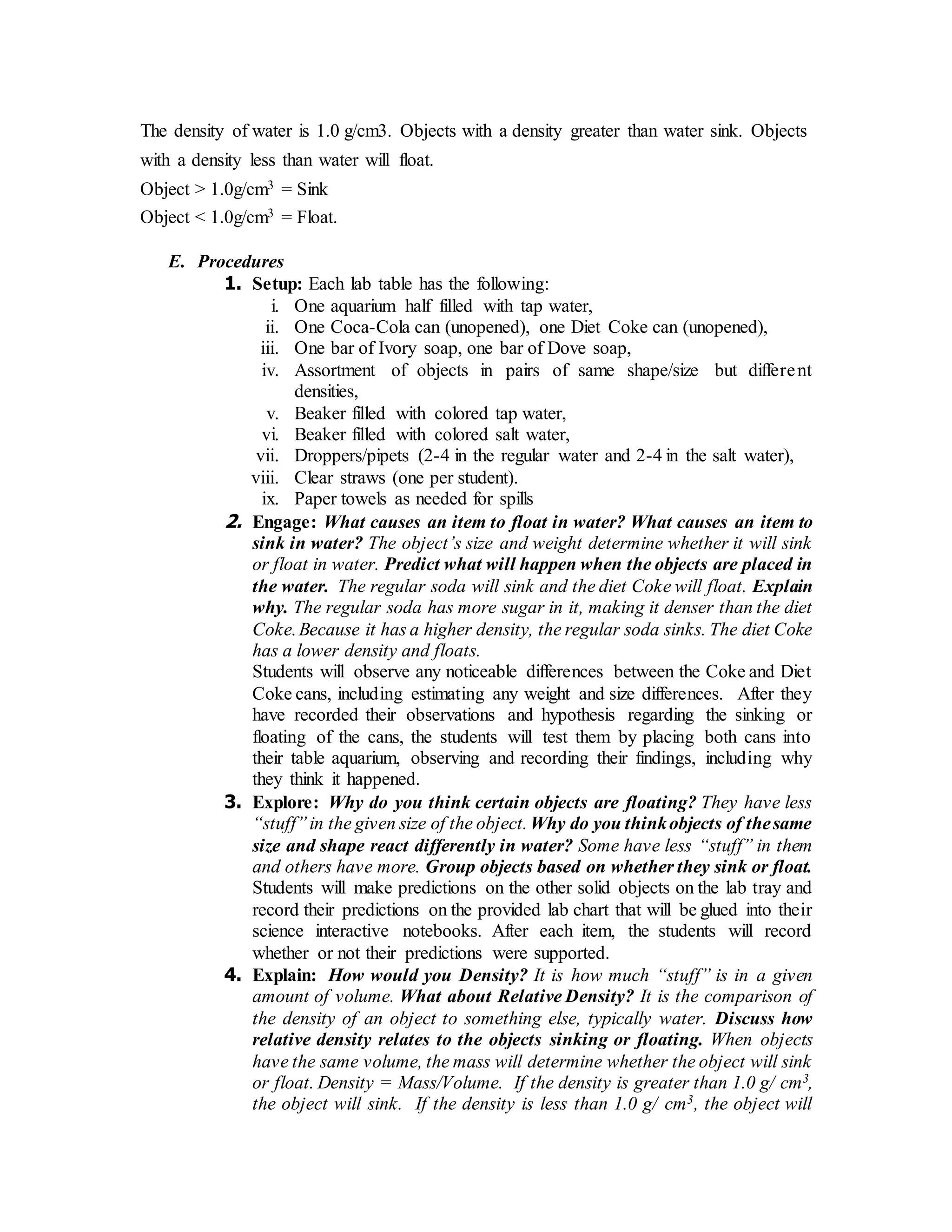 The density of water is 1.0 g/cm3. Objects with a density greater than water sink. Objects 
with a density less than water will float. 
Object > 1.0g/cm3 = Sink 
Object < 1.0g/cm3 = Float. 
E. Procedures 
1. Setup: Each lab table has the following: 
i. One aquarium half filled with tap water, 
ii. One Coca-Cola can (unopened), one Diet Coke can (unopened), 
iii. One bar of Ivory soap, one bar of Dove soap, 
iv. Assortment of objects in pairs of same shape/size but differe nt 
densities, 
v. Beaker filled with colored tap water, 
vi. Beaker filled with colored salt water, 
vii. Droppers/pipets (2-4 in the regular water and 2-4 in the salt water), 
viii. Clear straws (one per student). 
ix. Paper towels as needed for spills 
2. Engage: What causes an item to float in water? What causes an item to 
sink in water? The object’s size and weight determine whether it will sink 
or float in water. Predict what will happen when the objects are placed in 
the water. The regular soda will sink and the diet Coke will float. Explain 
why. The regular soda has more sugar in it, making it denser than the diet 
Coke. Because it has a higher density, the regular soda sinks. The diet Coke 
has a lower density and floats. 
Students will observe any noticeable differences between the Coke and Diet 
Coke cans, including estimating any weight and size differences. After they 
have recorded their observations and hypothesis regarding the sinking or 
floating of the cans, the students will test them by placing both cans into 
their table aquarium, observing and recording their findings, including why 
they think it happened. 
3. Explore: Why do you think certain objects are floating? They have less 
“stuff” in the given size of the object. Why do you think objects of the same 
size and shape react differently in water? Some have less “stuff” in them 
and others have more. Group objects based on whether they sink or float. 
Students will make predictions on the other solid objects on the lab tray and 
record their predictions on the provided lab chart that will be glued into their 
science interactive notebooks. After each item, the students will record 
whether or not their predictions were supported. 
4. Explain: How would you Density? It is how much “stuff” is in a given 
amount of volume. What about Relative Density? It is the comparison of 
the density of an object to something else, typically water. Discuss how 
relative density relates to the objects sinking or floating. When objects 
have the same volume, the mass will determine whether the object will sink 
or float. Density = Mass/Volume. If the density is greater than 1.0 g/ cm3, 
the object will sink. If the density is less than 1.0 g/ cm3, the object will 
 